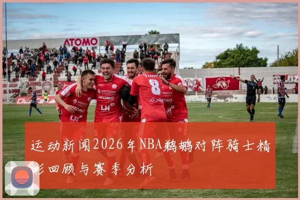 运动新闻2026年NBA鹈鹕对阵骑士精彩回顾与赛季分析
