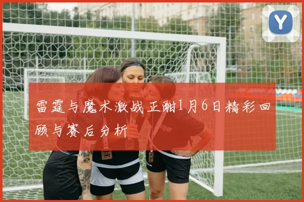 雷霆与魔术激战正酣1月6日精彩回顾与赛后分析