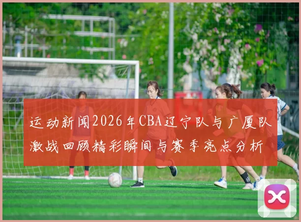 运动新闻2026年CBA辽宁队与广厦队激战回顾精彩瞬间与赛季亮点分析